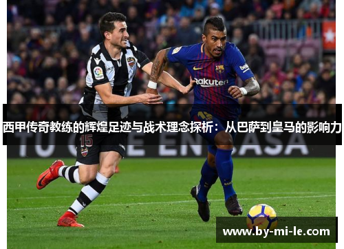 西甲传奇教练的辉煌足迹与战术理念探析：从巴萨到皇马的影响力