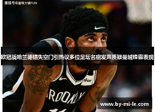 欧冠战哈兰德错失空门引热议多位足坛名宿发声质疑曼城锋霸表现