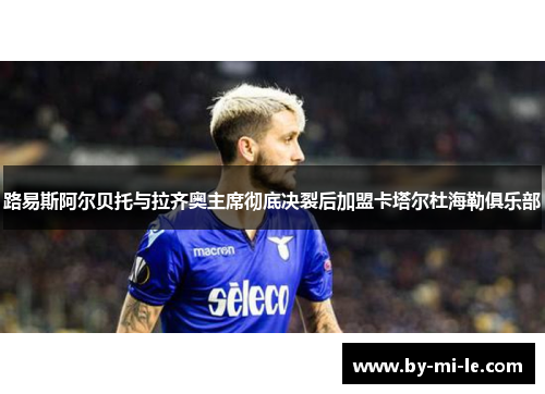 路易斯阿尔贝托与拉齐奥主席彻底决裂后加盟卡塔尔杜海勒俱乐部 路易斯阿尔贝托与拉齐奥主席彻底决裂后加盟卡塔尔杜海勒俱乐部