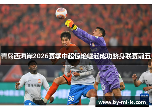 青岛西海岸2026赛季中超惊艳崛起成功跻身联赛前五