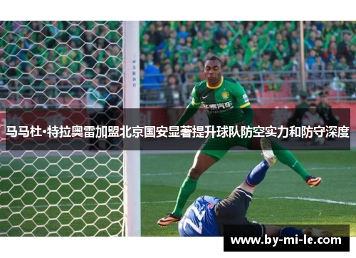 马马杜·特拉奥雷加盟北京国安显著提升球队防空实力和防守深度 马马杜·特拉奥雷加盟北京国安显著提升球队防空实力和防守深度